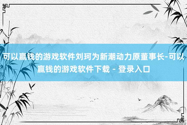 可以赢钱的游戏软件刘珂为新潮动力原董事长-可以赢钱的游戏软件下载 - 登录入口