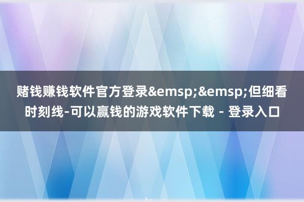 赌钱赚钱软件官方登录&emsp;&emsp;但细看时刻线-可以赢钱的游戏软件下载 - 登录入口