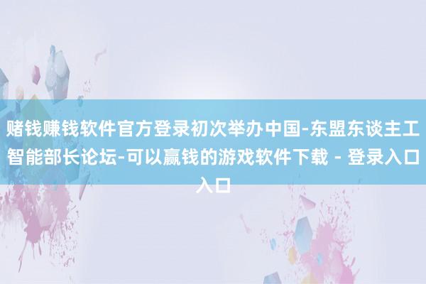 赌钱赚钱软件官方登录初次举办中国-东盟东谈主工智能部长论坛-可以赢钱的游戏软件下载 - 登录入口