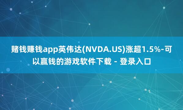 赌钱赚钱app英伟达(NVDA.US)涨超1.5%-可以赢钱的游戏软件下载 - 登录入口